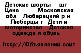 Детские шорты  2 шт. › Цена ­ 400 - Московская обл., Люберецкий р-н, Люберцы г. Дети и материнство » Детская одежда и обувь   